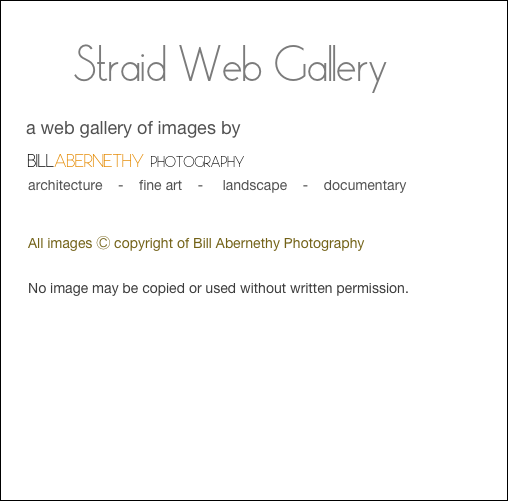     
        Straid Web Gallery
     a web gallery of images by
    BILLABERNETHY PHOTOGRAPHY
       architecture    -    fine art    -     landscape    -    documentary

              
       All images Ⓒ copyright of Bill Abernethy Photography 

       No image may be copied or used without written permission.
       
     